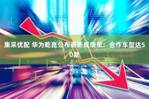 集采优配 华为乾崑公布最新成绩单：合作车型达50款